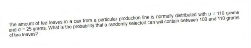 The amount of tea leaves in a can from a particular production line is normally distributed with μ = 110 grams and σ = 25 grams. What is the probability that a randomly selected can will contain between 100 and 110 grams of tea leaves?