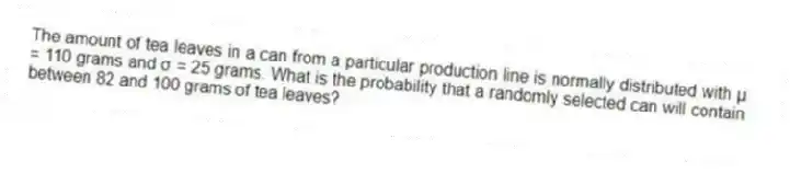 The amount of tea leaves in a can from a particular production line is normally distributed with μ = 110 grams and σ = 25 grams. What is the probability that a randomly selected can will contain between 82 and 100 grams of tea leaves?