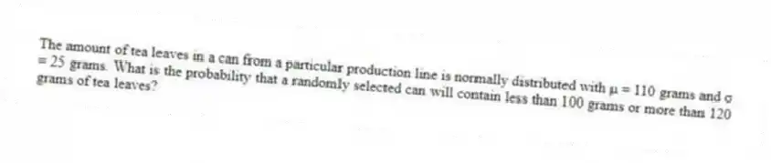 The amount of tea leaves in a can from a particular production line is normally distributed with μ = 110 grams and σ = 25 grams. What is the probability that a randomly selected can will contain less than 100 grams or more than 120 grams of tea leaves?