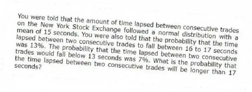 You were told that the amount of time lapsed between consecutive trades on the New York Stock Exchange followed a normal distribution with a mean of 15 seconds. You were also told that the probability that the time lapsed between two consecutive trades to fall between 16 to 17 seconds was 13%. The probability that the time lapsed between two consecutive trades would fall below 13 seconds was 7%. What is the probability that the time lapsed between two consecutive trades will be longer than 17 seconds?