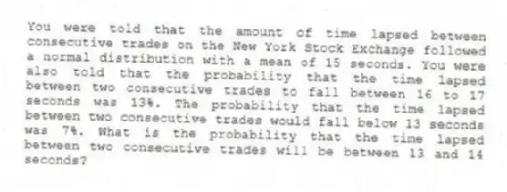 You were told that the amount of time lapsed between consecutive trades on the New York Stock Exchange followed a normal distribution with a mean of 15 seconds. You were also told that the probability that the time lapsed between two consecutive trades to fall between 16 to 17 seconds was 13%. The probability that the time lapsed between two consecutive trades would fall below 13 seconds was 7%. What is the probability that the time lapsed between two consecutive trades will be between 13 and 14 seconds?