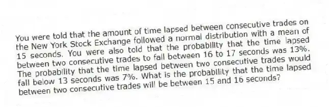 You were told that the amount of time lapsed between consecutive trades on the New York Stock Exchange followed a normal distribution with a mean of 15 seconds. You were also told that the probability that the time lapsed between two consecutive trades to fall between 16 to 17 seconds was 13%. The probability that the time lapsed between two consecutive trades would fall below 13 seconds was 7%. What is the probability that the time lapsed between two consecutive trades will be between 15 and 16 seconds?