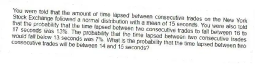 You were told that the amount of time lapsed between consecutive trades on the New York Stock Exchange followed a normal distribution with a mean of 15 seconds. You were also told that the probability that the time lapsed between two consecutive trades to fall between 16 to 17 seconds was 13%. The probability that the time lapsed between two consecutive trades would fall below 13 seconds was 7%. What is the probability that the time lapsed between two consecutive trades will be between 14 and 15 seconds?