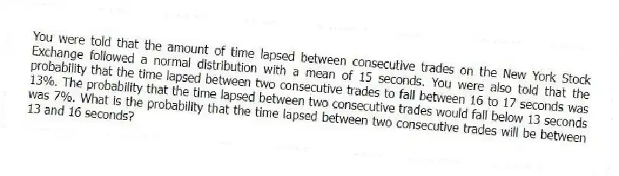 You were told that the amount of time lapsed between consecutive trades on the New York Stock Exchange followed a normal distribution with a mean of 15 seconds. You were also told that the probability that the time lapsed between two consecutive trades to fall between 16 to 17 seconds was 13%. The probability that the time lapsed between two consecutive trades would fall below 13 seconds was 7%. What is the probability that the time lapsed between two consecutive trades will be between 13 and 16 seconds?
