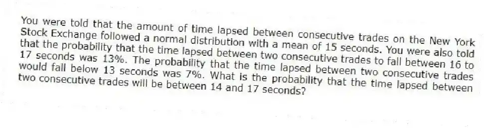 You were told that the amount of time lapsed between consecutive trades on the New York Stock Exchange followed a normal distribution with a mean of 15 seconds. You were also told that the probability that the time lapsed between two consecutive trades to fall between 16 to 17 seconds was 13%. The probability that the time lapsed between two consecutive trades would fall below 13 seconds was 7%. What is the probability that the time lapsed between two consecutive trades will be between 14 and 17 seconds?