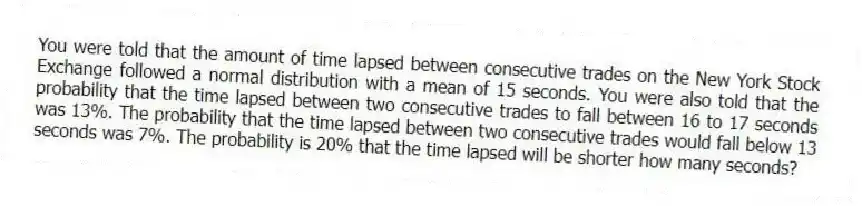 You were told that the amount of time lapsed between consecutive trades on the New York Stock Exchange followed a normal distribution with a mean of 15 seconds. You were also told that the probability that the time lapsed between two consecutive trades to fall between 16 to 17 seconds was 13%. The probability that the time lapsed between two consecutive trades would fall below 13 seconds was 7%. The probability is 20% that the time lapsed will be shorter how many seconds?