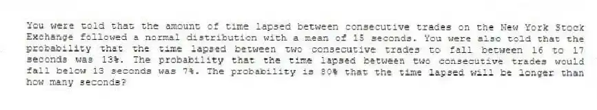 You were told that the amount of time lapsed between consecutive trades on the New York Stock Exchange followed a normal distribution with a mean of 15 seconds. You were also told that the probability that the time lapsed between two consecutive trades to fall between 16 to 17 seconds was 13%. The probability that the time lapsed between two consecutive trades would fall below 13 seconds was 7%. The probability is 80% that the time lapsed will be longer than how many seconds?