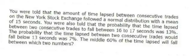 You were told that the amount of time lapsed between consecutive trades on the New York Stock Exchange followed a normal distribution with a mean of 15 seconds. You were also told that the probability that the time lapsed between two consecutive trades to fall between 16 to 17 seconds was 13%. The probability that the time lapsed between two consecutive trades would fall below 13 seconds was 7%. The middle 60% of the time lapsed will fall between which two numbers?