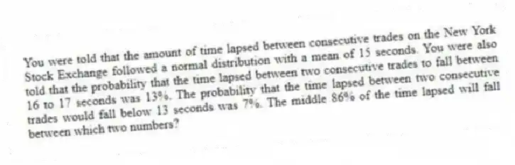You were told that the amount of time lapsed between consecutive trades on the New York Stock Exchange followed a normal distribution with a mean of 15 seconds. You were also told that the probability that the time lapsed between two consecutive trades to fall between 16 to 17 seconds was 13%. The probability that the time lapsed between two consecutive trades would fall below 13 seconds was 7%. The middle 86% of the time lapsed will fall between which two numbers?