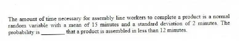 The amount of time necessary for assembly line workers to complete a product is a normal random variable with a mean of 15 minutes and a standard deviation of 2 minutes. The probability is ________ that a product is assembled in less than 12 minutes.