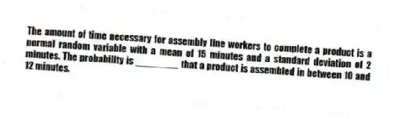 The amount of time necessary for assembly line workers to complete a product is a normal random variable with a mean of 15 minutes and a standard deviation of 2 minutes. The probability is ________ that a product is assembled in between 10 and 12 minutes.