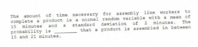 The amount of time necessary for assembly line workers to complete a product is a normal random variable with a mean of 15 minutes and a standard deviation of 2 minutes. The probability is ________ that a product is assembled in between 15 and 21 minutes.