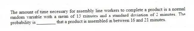 The amount of time necessary for assembly line workers to complete a product is a normal random variable with a mean of 15 minutes and a standard deviation of 2 minutes. The probability is ________ that a product is assembled in between 16 and 21 minutes.
