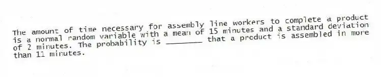 The amount of time necessary for assembly line workers to complete a product is a normal random variable with a mean of 15 minutes and a standard deviation of 2 minutes. The probability is ________ that a product is assembled in more than 11 minutes.
