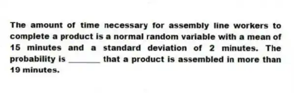 The amount of time necessary for assembly line workers to complete a product is a normal random variable with a mean of 15 minutes and a standard deviation of 2 minutes. The probability is ________ that a product is assembled in more than 19 minutes.