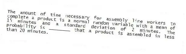 The amount of time necessary for assembly line workers to complete a product is a normal random variable with a mean of 15 minutes and a standard deviation of 2 minutes. The probability is ________ that a product is assembled in less than 20 minutes.