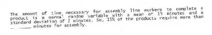 The amount of time necessary for assembly line workers to complete a product is a normal random variable with a mean of 15 minutes and a standard deviation of 2 minutes. So, 15% of the products require more than ________ minutes for assembly.