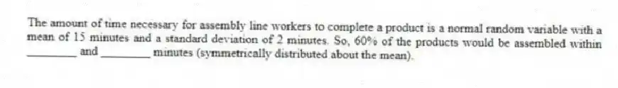 The amount of time necessary for assembly line workers to complete a product is a normal random variable with a mean of 15 minutes and a standard deviation of 2 minutes. So, 60% of the products would be assembled within ________ and ________ minutes (symmetrically distributed about the mean).