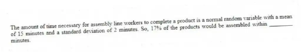 The amount of time necessary for assembly line workers to complete a product is a normal random variable with a mean of 15 minutes and a standard deviation of 2 minutes. So, 17% of the products would be assembled within ________ minutes.