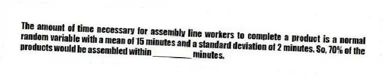The amount of time necessary for assembly line workers to complete a product is a normal random variable with a mean of 15 minutes and a standard deviation of 2 minutes. So, 70% of the products would be assembled within ________ minutes.