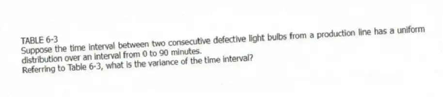 TABLE 6-3
Suppose the time interval between two consecutive defective light bulbs from a production line has a uniform distribution over an interval from 0 to 90 minutes.
-Referring to Table 6-3, what is the variance of the time interval?