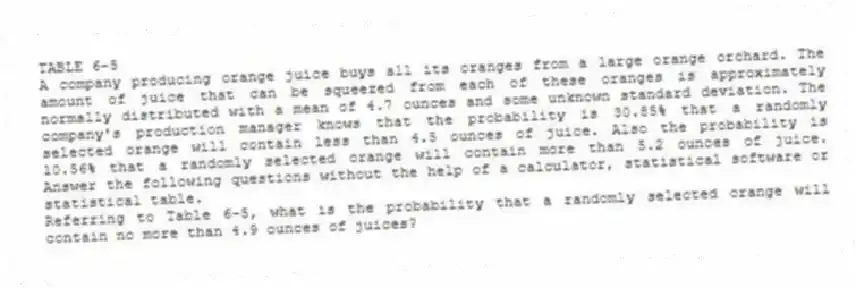 TABLE 6-5
A company producing orange juice buys all its oranges from a large orange orchard. The amount of juice that can be squeezed from each of these oranges is approximately normally distributed with a mean of 4.7 ounces and some unknown standard deviation. The company's production manager knows that the probability is 30.85% that a randomly selected orange will contain less than 4.5 ounces of juice. Also the probability is 10.56% that a randomly selected orange will contain more than 5.2 ounces of juice. Answer the following questions without the help of a calculator, statistical software or statistical table.
-Referring to Table 6-5, what is the probability that a randomly selected orange will contain no more than 4.9 ounces of juices?