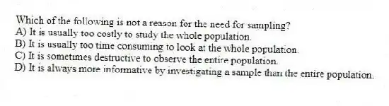 Which of the following is not a reason for the need for sampling?
A) It is usually too costly to study the whole population.
B) It is usually too time consuming to look at the whole population.
C) It is sometimes destructive to observe the entire population.
D) It is always more informative by investigating a sample than the entire population.