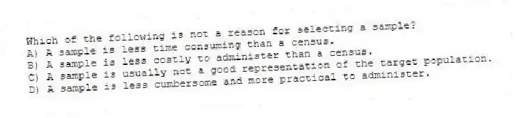 Which of the following is not a reason for selecting a sample?
A) A sample is less time consuming than a census.
B) A sample is less costly to administer than a census.
C) A sample is usually not a good representation of the target population.
D) A sample is less cumbersome and more practical to administer.