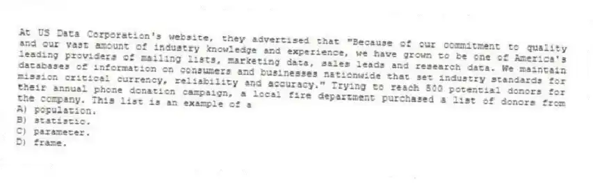 At US Data Corporation's website, they advertised that "Because of our commitment to quality and our vast amount of industry knowledge and experience, we have grown to be one of America's leading providers of mailing lists, marketing data, sales leads and research data. We maintain databases of information on consumers and businesses nationwide that set industry standards for mission critical currency, reliability and accuracy." Trying to reach 500 potential donors for their annual phone donation campaign, a local fire department purchased a list of donors from the company. This list is an example of a
A) population.
B) statistic.
C) parameter.
D) frame.
