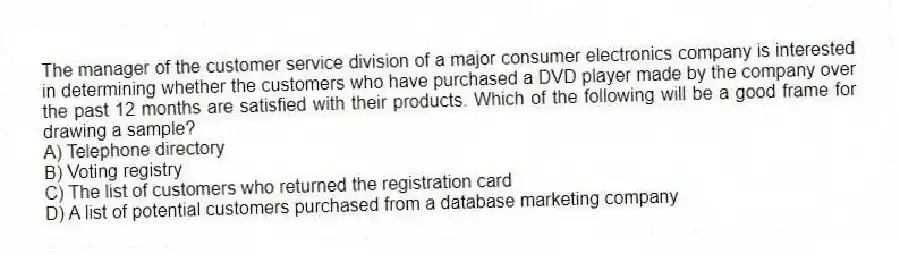 The manager of the customer service division of a major consumer electronics company is interested in determining whether the customers who have purchased a DVD player made by the company over the past 12 months are satisfied with their products. Which of the following will be a good frame for drawing a sample?
A) Telephone directory
B) Voting registry
C) The list of customers who returned the registration card
D) A list of potential customers purchased from a database marketing company