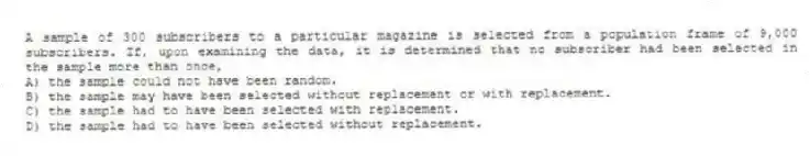 A sample of 300 subscribers to a particular magazine is selected from a population frame of 9,000 subscribers. If, upon examining the data, it is determined that no subscriber had been selected in the sample more than once,
A) the sample could not have been random.
B) the sample may have been selected without replacement or with replacement.
C) the sample had to have been selected with replacement.
D) the sample had to have been selected without replacement.
