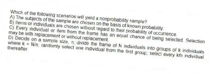 Which of the following scenarios will yield a nonprobability sample?
A) The subjects of the sample are chosen on the basis of known probability.
B) Items or individuals are chosen without regard to their probability of occurrence.
C) Every individual or item from the frame has an equal chance of being selected. Selection may be with replacement or without replacement.
D) Decide on a sample size, n; divide the frame of N individuals into groups of k individuals where k = N/n; randomly select one individual from the first group; select every kth individual thereafter.