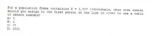 For a population frame containing N = 1,007 individuals, what code number should you assign to the first person on the list in order to use a table of random numbers?
A) 0
B) 1
C) 01
D) 0001