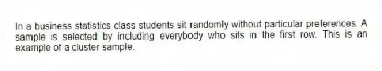 In a business statistics class students sit randomly without particular preferences. A sample is selected by including everybody who sits in the first row. This is an example of a cluster sample.