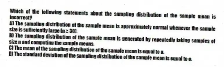 Which of the following statements about the sampling distribution of the sample mean is incorrect?
A) The sampling distribution of the sample mean is approximately normal whenever the sample size is sufficiently large (n ≥ 30).
B) The sampling distribution of the sample mean is generated by repeatedly taking samples of size n and computing the sample means.
C) The mean of the sampling distribution of the sample mean is equal to μ.
D) The standard deviation of the sampling distribution of the sample mean is equal to σ.