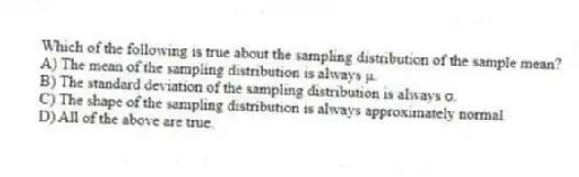 Which of the following is true about the sampling distribution of the sample mean?
A) The mean of the sampling distribution is always μ.
B) The standard deviation of the sampling distribution is always σ.
C) The shape of the sampling distribution is always approximately normal.
D) All of the above are true.