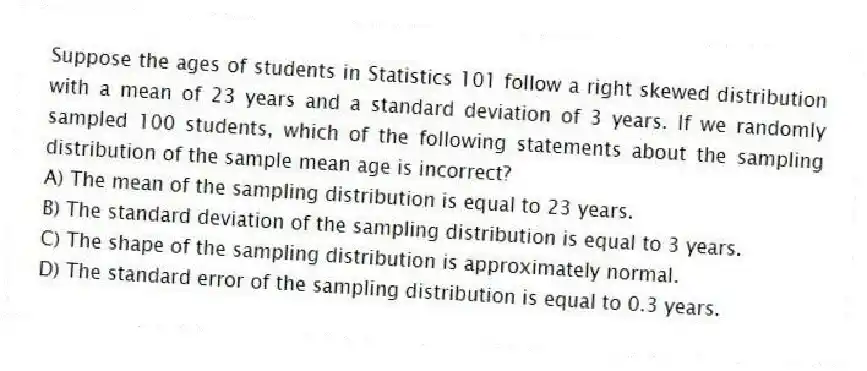 Suppose the ages of students in Statistics 101 follow a right skewed distribution with a mean of 23 years and a standard deviation of 3 years. If we randomly sampled 100 students, which of the following statements about the sampling distribution of the sample mean age is incorrect?
A) The mean of the sampling distribution is equal to 23 years.
B) The standard deviation of the sampling distribution is equal to 3 years.
C) The shape of the sampling distribution is approximately normal.
D) The standard error of the sampling distribution is equal to 0.3 years.