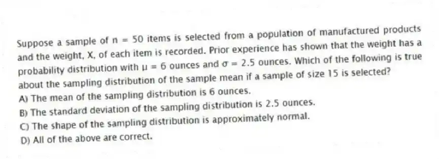 Suppose a sample of n = 50 items is selected from a population of manufactured products and the weight, X, of each item is recorded. Prior experience has shown that the weight has a probability distribution with μ = 6 ounces and σ = 2.5 ounces. Which of the following is true about the sampling distribution of the sample mean if a sample of size 15 is selected?
A) The mean of the sampling distribution is 6 ounces.
B) The standard deviation of the sampling distribution is 2.5 ounces.
C) The shape of the sampling distribution is approximately normal.
D) All of the above are correct.