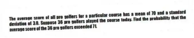 The average score of all pro golfers for a particular course has a mean of 70 and a standard deviation of 3.0. Suppose 36 pro golfers played the course today. Find the probability that the average score of the 36 pro golfers exceeded 71.