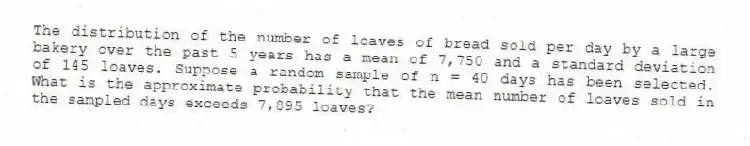 The distribution of the number of loaves of bread sold per day by a large bakery over the past 5 years has a mean of 7,750 and a standard deviation of 145 loaves. Suppose a random sample of n = 40 days has been selected. What is the approximate probability that the mean number of loaves sold in the sampled days exceeds 7,895 loaves?