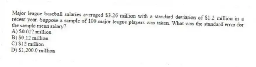 Major league baseball salaries averaged $3.26 million with a standard deviation of $1.2 million in a recent year. Suppose a sample of 100 major league players was taken. What was the standard error for the sample mean salary?
A) $0.012 million
B) $0.12 million
C) $12 million
D) $1,200.0 million