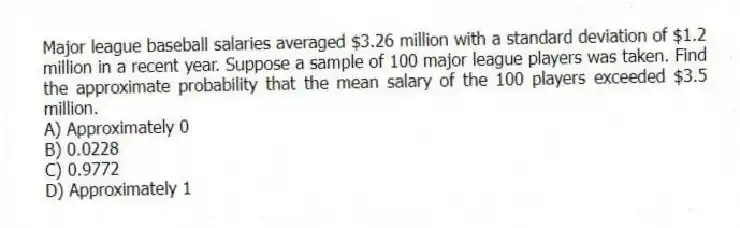 Major league baseball salaries averaged $3.26 million with a standard deviation of $1.2 million in a recent year. Suppose a sample of 100 major league players was taken. Find the approximate probability that the mean salary of the 100 players exceeded $3.5 million.
A) Approximately 0
B) 0.0228
C) 0.9772
D) Approximately 1