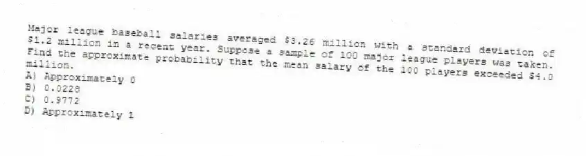 Major league baseball salaries averaged $3.26 million with a standard deviation of $1.2 million in a recent year. Suppose a sample of 100 major league players was taken. Find the approximate probability that the mean salary of the 100 players exceeded $4.0 million.
A) Approximately 0
B) 0.0228
C) 0.9772
D) Approximately 1