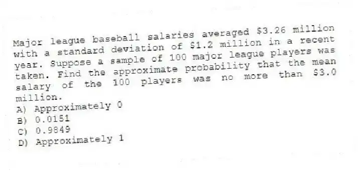 Major league baseball salaries averaged $3.26 million with a standard deviation of $1.2 million in a recent year. Suppose a sample of 100 major league players was taken. Find the approximate probability that the mean salary of the 100 players was no more than $3.0 million.
A) Approximately 0
B) 0.0151
C) 0.9849
D) Approximately 1
