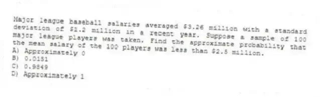 Major league baseball salaries averaged $3.26 million with a standard deviation of $1.2 million in a recent year. Suppose a sample of 100 major league players was taken. Find the approximate probability that the mean salary of the 100 players was less than $2.5 million.
A) Approximately 0
B) 0.0151
C) 0.9849
D) Approximately 1