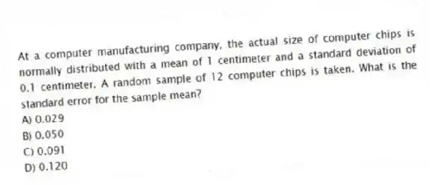At a computer manufacturing company, the actual size of computer chips is normally distributed with a mean of 1 centimeter and a standard deviation of 0.1 centimeter. A random sample of 12 computer chips is taken. What is the standard error for the sample mean?
A) 0.029
B) 0.050
C) 0.091
D) 0.120