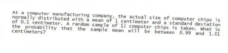 At a computer manufacturing company, the actual size of computer chips is normally distributed with a mean of 1 centimeter and a standard deviation of 0.1 centimeter. A random sample of 12 computer chips is taken. What is the probability that the sample mean will be between 0.99 and 1.01 centimeters?
