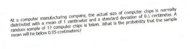 At a computer manufacturing company, the actual size of computer chips is normally distributed with a mean of 1 centimeter and a standard deviation of 0.1 centimeter. A random sample of 12 computer chips is taken. What is the probability that the sample mean will be below 0.95 centimeters?