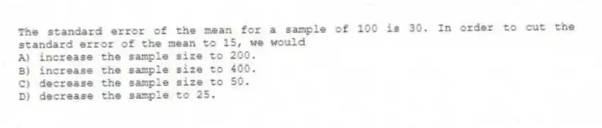 The standard error of the mean for a sample of 100 is 30. In order to cut the standard error of the mean to 15, we would
A) increase the sample size to 200.
B) increase the sample size to 400.
C) decrease the sample size to 50.
D) decrease the sample to 25.