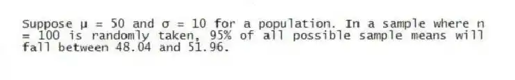 Suppose μ = 50 and σ = 10 for a population. In a sample where n = 100 is randomly taken, 95% of all possible sample means will fall between 48.04 and 51.96.